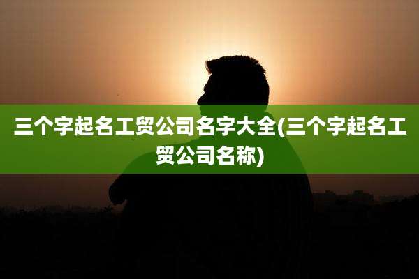 三个字起名工贸公司名字大全(三个字起名工贸公司名称)