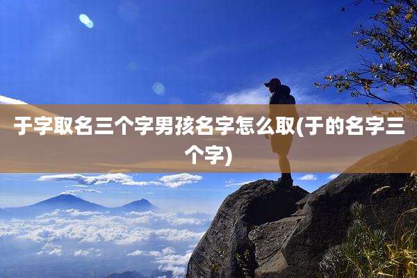 于字取名三个字男孩名字怎么取(于的名字三个字)