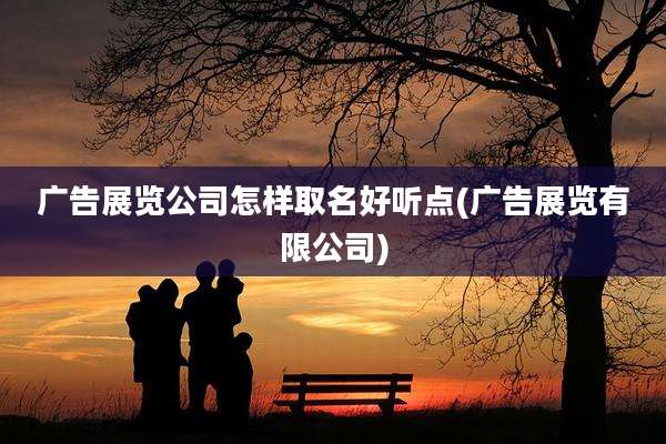 广告展览公司怎样取名好听点(广告展览有限公司)