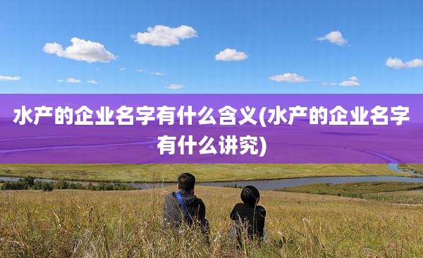 水产的企业名字有什么含义(水产的企业名字有什么讲究)