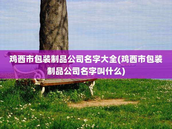 鸡西市包装制品公司名字大全(鸡西市包装制品公司名字叫什么)