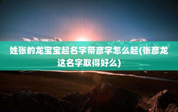 姓张的龙宝宝起名字带彦字怎么起(张彦龙这名字取得好么)