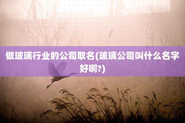 做玻璃行业的公司取名(玻璃公司叫什么名字好啊?)