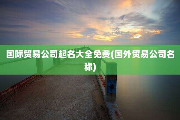 国际贸易公司起名大全免费(国外贸易公司名称)