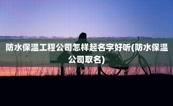 防水保温工程公司怎样起名字好听(防水保温公司取名)