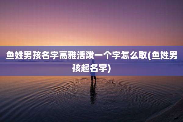 鱼姓男孩名字高雅活泼一个字怎么取(鱼姓男孩起名字)