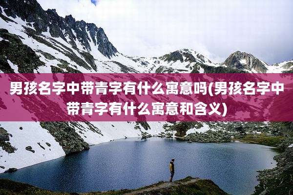 男孩名字中带青字有什么寓意吗(男孩名字中带青字有什么寓意和含义)