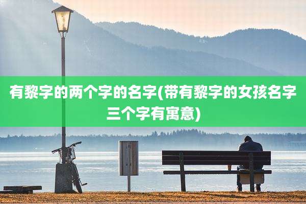 有黎字的两个字的名字(带有黎字的女孩名字三个字有寓意)