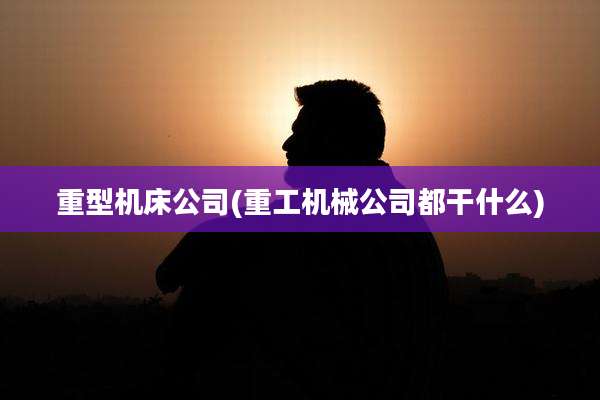 重型机床公司(重工机械公司都干什么)