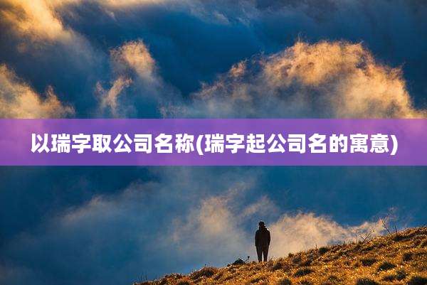 以瑞字取公司名称(瑞字起公司名的寓意)