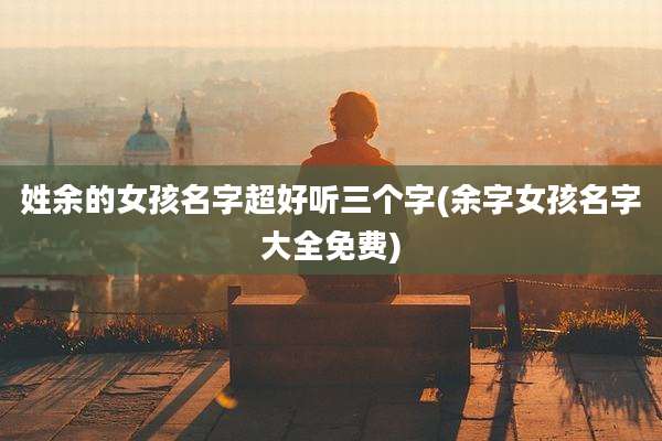 姓余的女孩名字超好听三个字(余字女孩名字大全免费)