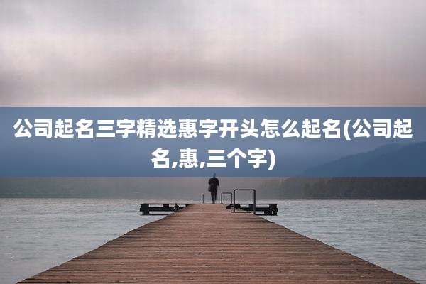 公司起名三字精选惠字开头怎么起名(公司起名,惠,三个字)