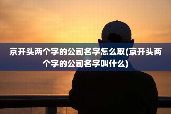 京开头两个字的公司名字怎么取(京开头两个字的公司名字叫什么)