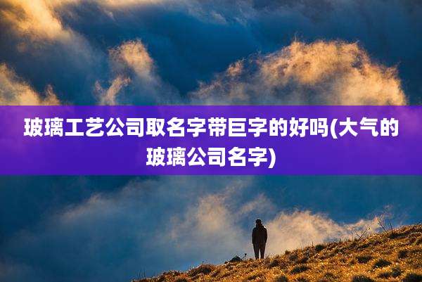 玻璃工艺公司取名字带巨字的好吗(大气的玻璃公司名字)