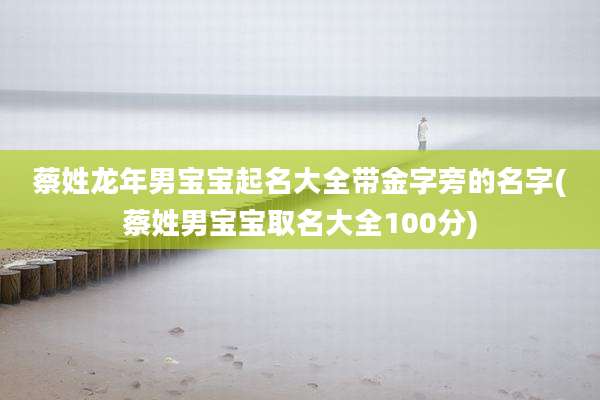 蔡姓龙年男宝宝起名大全带金字旁的名字(蔡姓男宝宝取名大全100分)