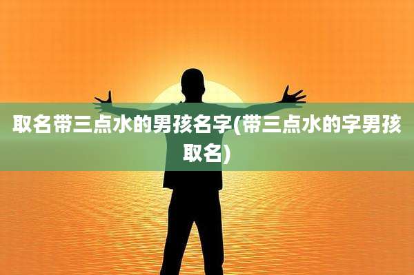 取名带三点水的男孩名字(带三点水的字男孩取名)