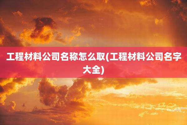 工程材料公司名称怎么取(工程材料公司名字大全)