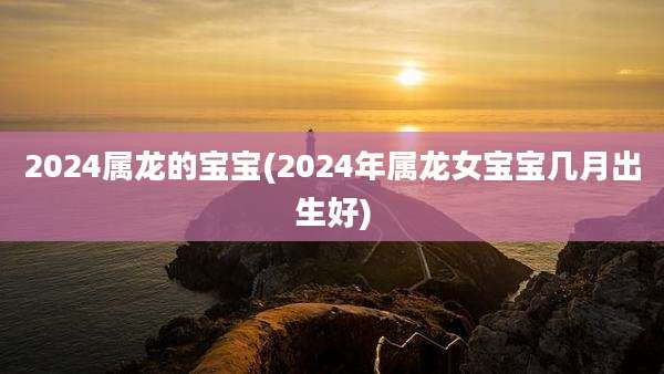 2024属龙的宝宝(2024年属龙女宝宝几月出生好)