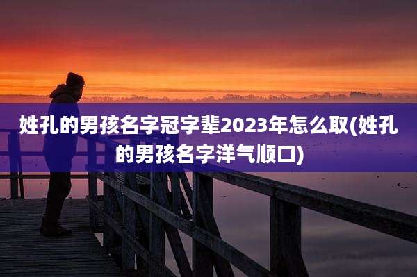 姓孔的男孩名字冠字辈2023年怎么取(姓孔的男孩名字洋气顺口)