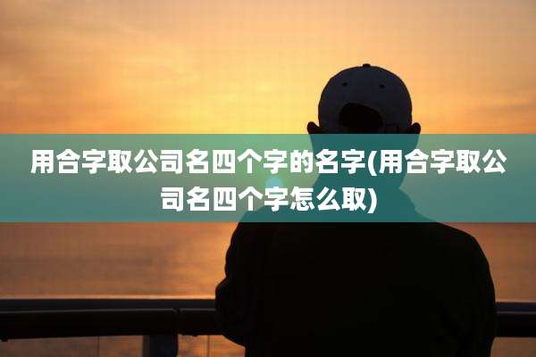 用合字取公司名四个字的名字(用合字取公司名四个字怎么取)