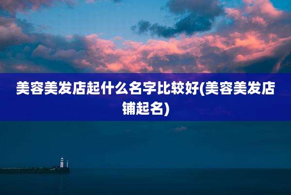 美容美发店起什么名字比较好(美容美发店铺起名)