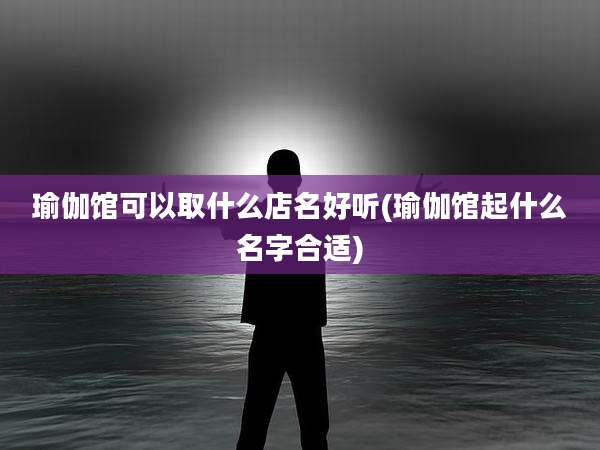 瑜伽馆可以取什么店名好听(瑜伽馆起什么名字合适)