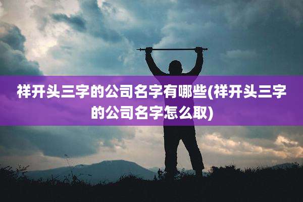 祥开头三字的公司名字有哪些(祥开头三字的公司名字怎么取)