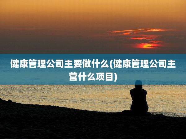 健康管理公司主要做什么(健康管理公司主营什么项目)