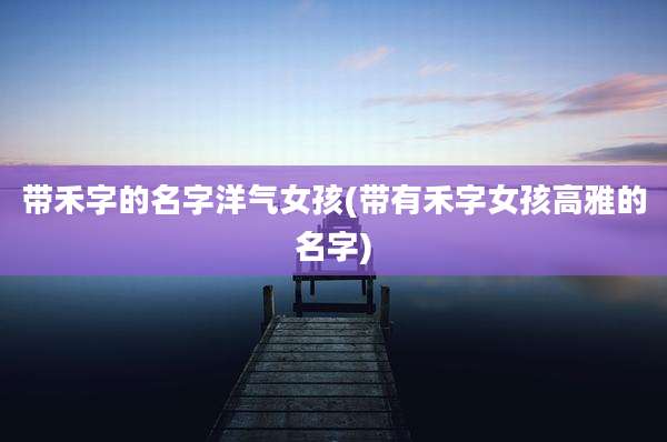 带禾字的名字洋气女孩(带有禾字女孩高雅的名字)