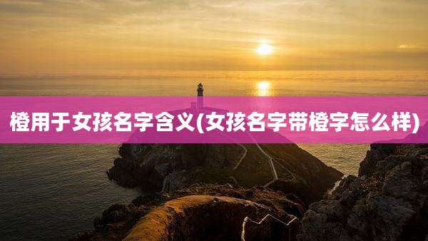 橙用于女孩名字含义(女孩名字带橙字怎么样)