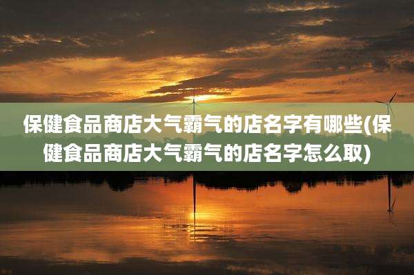 保健食品商店大气霸气的店名字有哪些(保健食品商店大气霸气的店名字怎么取)