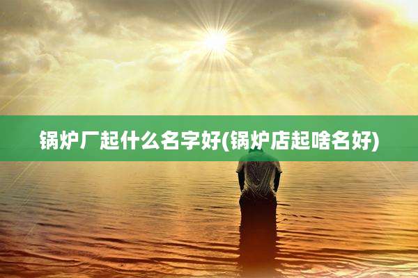 锅炉厂起什么名字好(锅炉店起啥名好)