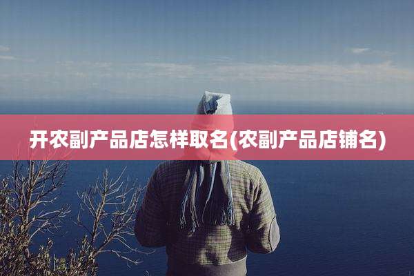 开农副产品店怎样取名(农副产品店铺名)