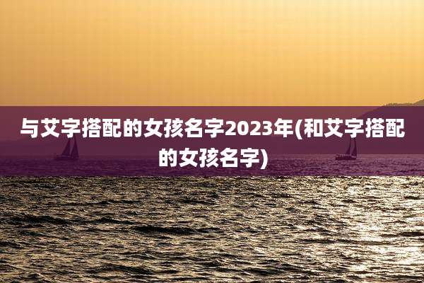 与艾字搭配的女孩名字2023年(和艾字搭配的女孩名字)