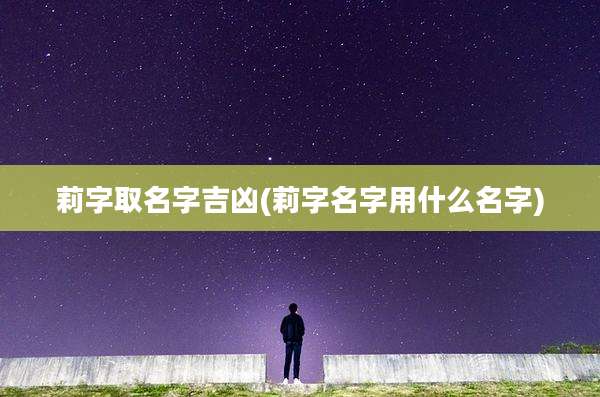 莉字取名字吉凶(莉字名字用什么名字)
