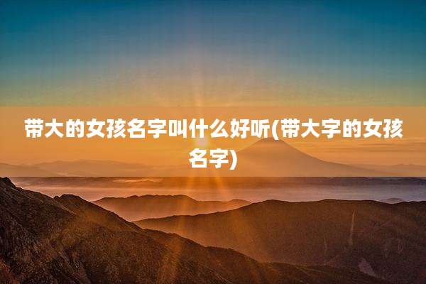 带大的女孩名字叫什么好听(带大字的女孩名字)