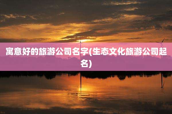 寓意好的旅游公司名字(生态文化旅游公司起名)