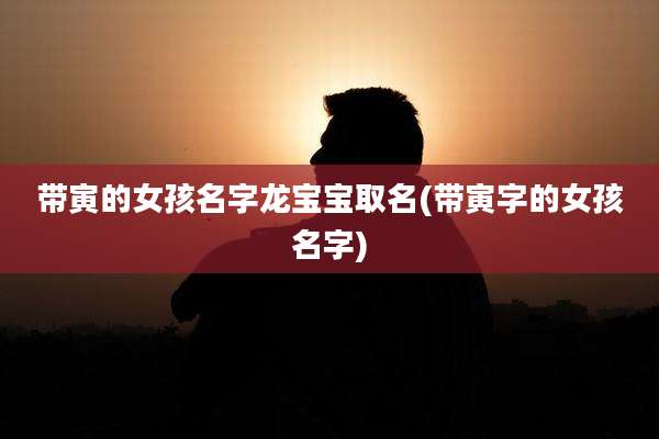 带寅的女孩名字龙宝宝取名(带寅字的女孩名字)