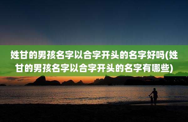 姓甘的男孩名字以合字开头的名字好吗(姓甘的男孩名字以合字开头的名字有哪些)