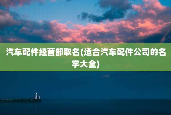 汽车配件经营部取名(适合汽车配件公司的名字大全)