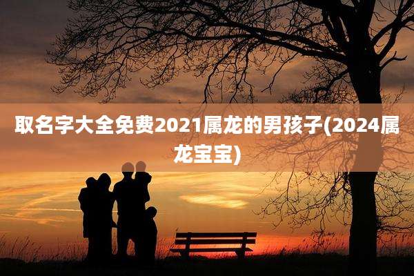 取名字大全免费2021属龙的男孩子(2024属龙宝宝)