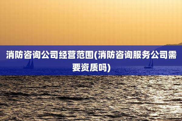 消防咨询公司经营范围(消防咨询服务公司需要资质吗)