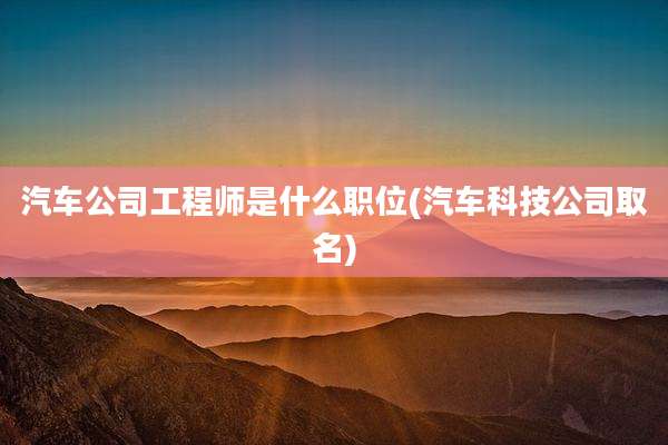 汽车公司工程师是什么职位(汽车科技公司取名)
