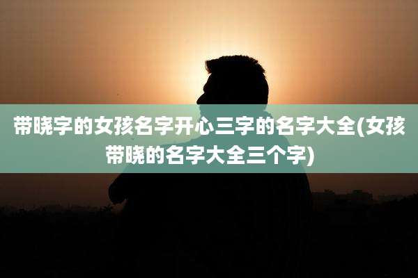 带晓字的女孩名字开心三字的名字大全(女孩带晓的名字大全三个字)