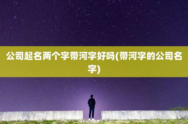公司起名两个字带河字好吗(带河字的公司名字)