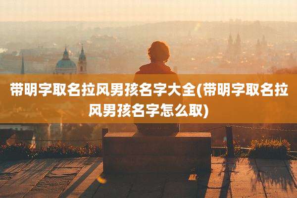 带明字取名拉风男孩名字大全(带明字取名拉风男孩名字怎么取)