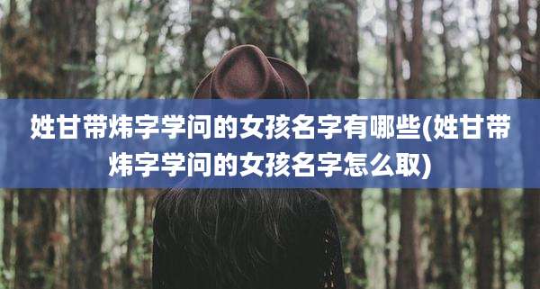 姓甘带炜字学问的女孩名字有哪些(姓甘带炜字学问的女孩名字怎么取)