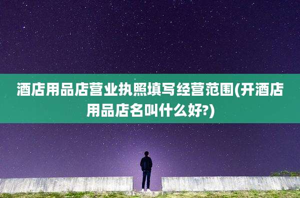 酒店用品店营业执照填写经营范围(开酒店用品店名叫什么好?)
