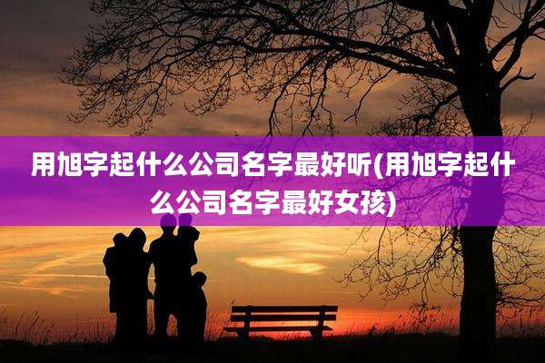 用旭字起什么公司名字最好听(用旭字起什么公司名字最好女孩)