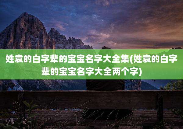 姓袁的白字辈的宝宝名字大全集(姓袁的白字辈的宝宝名字大全两个字)